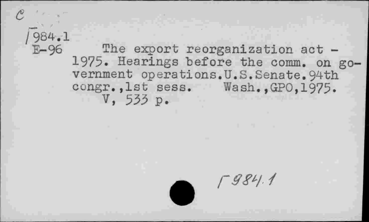 ﻿£ :
/984.1
E-96 The export reorganization, act -1975. Hearings before the comm, on government operations.U.S.Senate.94th congr.,lst sess. Wash.,GPO,1975.
V, 535 p.
